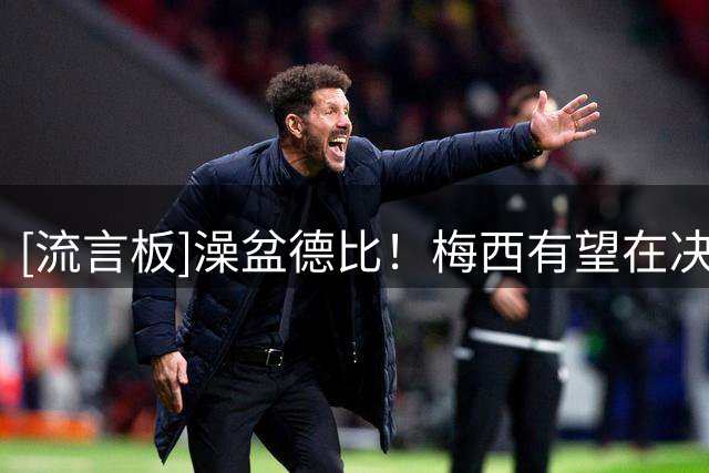 [流言板]澡盆德比！梅西有望在决赛对阵亚马尔，19年前给他洗过澡
